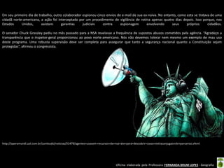 Em seu primeiro dia de trabalho, outro colaborador espionou cinco envios de e-mail de sua ex-noiva. No entanto, como esta se tratava de uma
cidadã norte-americana, a ação foi interceptada por um procedimento de vigilância de rotina apenas quatro dias depois. Isso porque, nos
Estados
Unidos,
existem
garantias
judiciais
contra
espionagem
envolvendo
seus
próprios
cidadãos.
O senador Chuck Grassley pediu no mês passado para a NSA revelasse a frequência de supostos abusos cometidos pela agência. “Agradeço a
transparência que o inspetor-geral proporcionou ao povo norte-americano. Nós não devemos tolerar nem mesmo um exemplo de mau uso
deste programa. Uma robusta supervisão deve ser completa para assegurar que tanto a segurança nacional quanto a Constituição sejam
protegidas”, afirmou o congressista.

http://operamundi.uol.com.br/conteudo/noticias/31479/agentes+usavam+recursos+da+nsa+ate+para+descobrir+casos+extraconjugais+de+parceiros.shtml

Oficina elaborada pela Professora FERNANDA BRUM LOPES - Geografia

 