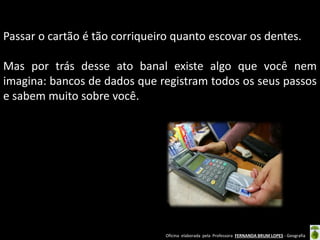 Passar o cartão é tão corriqueiro quanto escovar os dentes.

Mas por trás desse ato banal existe algo que você nem
imagina: bancos de dados que registram todos os seus passos
e sabem muito sobre você.

Oficina elaborada pela Professora FERNANDA BRUM LOPES - Geografia

 