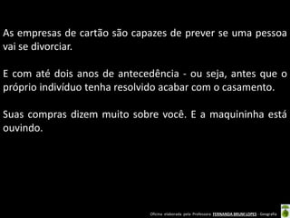 As empresas de cartão são capazes de prever se uma pessoa
vai se divorciar.
E com até dois anos de antecedência - ou seja, antes que o
próprio indivíduo tenha resolvido acabar com o casamento.
Suas compras dizem muito sobre você. E a maquininha está
ouvindo.

Oficina elaborada pela Professora FERNANDA BRUM LOPES - Geografia

 