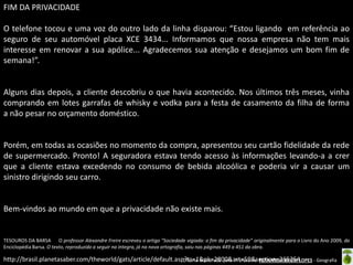 FIM DA PRIVACIDADE
O telefone tocou e uma voz do outro lado da linha disparou: “Estou ligando em referência ao
seguro de seu automóvel placa XCE 3434... Informamos que nossa empresa não tem mais
interesse em renovar a sua apólice... Agradecemos sua atenção e desejamos um bom fim de
semana!”.

Alguns dias depois, a cliente descobriu o que havia acontecido. Nos últimos três meses, vinha
comprando em lotes garrafas de whisky e vodka para a festa de casamento da filha de forma
a não pesar no orçamento doméstico.

Porém, em todas as ocasiões no momento da compra, apresentou seu cartão fidelidade da rede
de supermercado. Pronto! A seguradora estava tendo acesso às informações levando-a a crer
que a cliente estava excedendo no consumo de bebida alcoólica e poderia vir a causar um
sinistro dirigindo seu carro.

Bem-vindos ao mundo em que a privacidade não existe mais.

TESOUROS DA BARSA O professor Alexandre Freire escreveu o artigo “Sociedade vigiada: o fim da privacidade” originalmente para o Livro do Ano 2009, da
Enciclopédia Barsa. O texto, reproduzido a seguir na íntegra, já na nova ortografia, saiu nas páginas 449 a 451 da obra.

http://brasil.planetasaber.com/theworld/gats/article/default.asp?ts=1&pk=2800&art=59&section=265254LOPES - Geografia
Oficina elaborada pela Professora FERNANDA BRUM

 