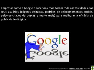 Empresas como a Google e Facebook monitoram todas as atividades dos
seus usuários (páginas visitadas, padrões de relacionamentos sociais,
palavras-chaves de buscas e muito mais) para melhorar a eficácia da
publicidade dirigida.

Oficina elaborada pela Professora FERNANDA BRUM LOPES - Geografia

 
