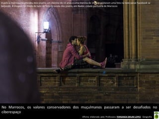 A polícia marroquina prendeu dois jovens, um menino de 15 anos e uma menina de 14, que postaram uma foto na rede social Facebook se
beijando. A imagem foi tirada do lado de fora da escola dos jovens, em Nador, cidade portuária de Marrocos

No Marrocos, os valores conservadores dos muçulmanos passaram a ser desafiados no
ciberespaço
Oficina elaborada pela Professora FERNANDA BRUM LOPES - Geografia

 