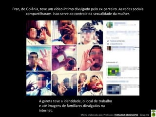 Fran, de Goiânia, teve um vídeo íntimo divulgado pelo ex-parceiro. As redes sociais
compartilharam. Isso serve ao controle da sexualidade da mulher.

A garota teve a identidade, o local de trabalho
e até imagens de familiares divulgados na
internet.
Oficina elaborada pela Professora FERNANDA BRUM LOPES - Geografia

 
