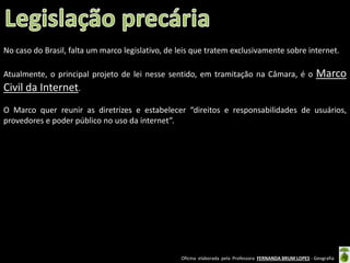 No caso do Brasil, falta um marco legislativo, de leis que tratem exclusivamente sobre internet.
Atualmente, o principal projeto de lei nesse sentido, em tramitação na Câmara, é o

Marco

Civil da Internet.
O Marco quer reunir as diretrizes e estabelecer “direitos e responsabilidades de usuários,
provedores e poder público no uso da internet”.

Oficina elaborada pela Professora FERNANDA BRUM LOPES - Geografia

 