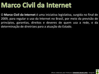 O Marco Civil da Internet é uma iniciativa legislativa, surgida no final de
2009, para regular o uso da Internet no Brasil, por meio da previsão de
princípios, garantias, direitos e deveres de quem usa a rede, e da
determinação de diretrizes para a atuação do Estado.

Oficina elaborada pela Professora FERNANDA BRUM LOPES - Geografia

 