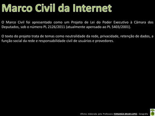 O Marco Civil foi apresentado como um Projeto de Lei do Poder Executivo à Câmara dos
Deputados, sob o número PL 2126/2011 (atualmente apensado ao PL 5403/2001).
O texto do projeto trata de temas como neutralidade da rede, privacidade, retenção de dados, a
função social da rede e responsabilidade civil de usuários e provedores.

Oficina elaborada pela Professora FERNANDA BRUM LOPES - Geografia

 