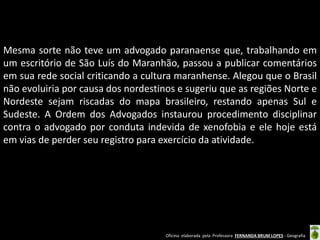 Mesma sorte não teve um advogado paranaense que, trabalhando em
um escritório de São Luís do Maranhão, passou a publicar comentários
em sua rede social criticando a cultura maranhense. Alegou que o Brasil
não evoluiria por causa dos nordestinos e sugeriu que as regiões Norte e
Nordeste sejam riscadas do mapa brasileiro, restando apenas Sul e
Sudeste. A Ordem dos Advogados instaurou procedimento disciplinar
contra o advogado por conduta indevida de xenofobia e ele hoje está
em vias de perder seu registro para exercício da atividade.

Oficina elaborada pela Professora FERNANDA BRUM LOPES - Geografia

 