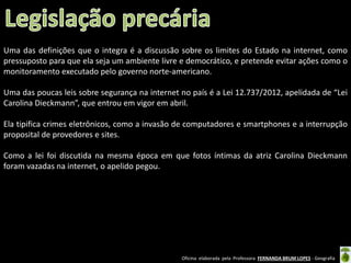 Uma das definições que o integra é a discussão sobre os limites do Estado na internet, como
pressuposto para que ela seja um ambiente livre e democrático, e pretende evitar ações como o
monitoramento executado pelo governo norte-americano.
Uma das poucas leis sobre segurança na internet no país é a Lei 12.737/2012, apelidada de “Lei
Carolina Dieckmann”, que entrou em vigor em abril.
Ela tipifica crimes eletrônicos, como a invasão de computadores e smartphones e a interrupção
proposital de provedores e sites.
Como a lei foi discutida na mesma época em que fotos íntimas da atriz Carolina Dieckmann
foram vazadas na internet, o apelido pegou.

Oficina elaborada pela Professora FERNANDA BRUM LOPES - Geografia

 