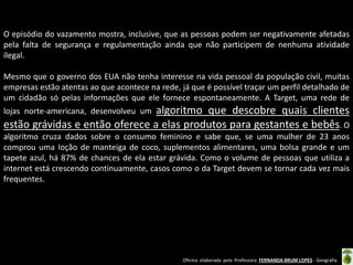 O episódio do vazamento mostra, inclusive, que as pessoas podem ser negativamente afetadas
pela falta de segurança e regulamentação ainda que não participem de nenhuma atividade
ilegal.
Mesmo que o governo dos EUA não tenha interesse na vida pessoal da população civil, muitas
empresas estão atentas ao que acontece na rede, já que é possível traçar um perfil detalhado de
um cidadão só pelas informações que ele fornece espontaneamente. A Target, uma rede de

algoritmo que descobre quais clientes
estão grávidas e então oferece a elas produtos para gestantes e bebês. O
lojas norte-americana, desenvolveu um

algoritmo cruza dados sobre o consumo feminino e sabe que, se uma mulher de 23 anos
comprou uma loção de manteiga de coco, suplementos alimentares, uma bolsa grande e um
tapete azul, há 87% de chances de ela estar grávida. Como o volume de pessoas que utiliza a
internet está crescendo continuamente, casos como o da Target devem se tornar cada vez mais
frequentes.

Oficina elaborada pela Professora FERNANDA BRUM LOPES - Geografia

 