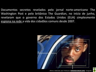 Documentos secretos revelados pelo jornal norte-americano The
Washington Post e pelo britânico The Guardian, no início de junho,
revelaram que o governo dos Estados Unidos (EUA) simplesmente
espiona na rede a vida dos cidadãos comuns desde 2007.

Oficina elaborada pela Professora FERNANDA BRUM LOPES - Geografia

 