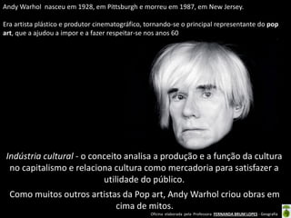 Andy Warhol nasceu em 1928, em Pittsburgh e morreu em 1987, em New Jersey.
Era artista plástico e produtor cinematográfico, tornando-se o principal representante do pop
art, que a ajudou a impor e a fazer respeitar-se nos anos 60

Indústria cultural - o conceito analisa a produção e a função da cultura
no capitalismo e relaciona cultura como mercadoria para satisfazer a
utilidade do público.
Como muitos outros artistas da Pop art, Andy Warhol criou obras em
cima de mitos.
Oficina elaborada pela Professora FERNANDA BRUM LOPES - Geografia

 
