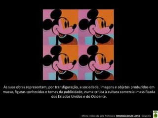 As suas obras representam, por transfiguração, a sociedade, imagens e objetos produzidos em
massa, figuras conhecidas e temas da publicidade, numa critica à cultura comercial massificada
dos Estados Unidos e do Ocidente.

Oficina elaborada pela Professora FERNANDA BRUM LOPES - Geografia

 