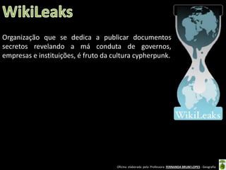 Organização que se dedica a publicar documentos
secretos revelando a má conduta de governos,
empresas e instituições, é fruto da cultura cypherpunk.

Oficina elaborada pela Professora FERNANDA BRUM LOPES - Geografia

 