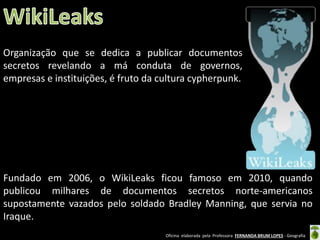 Organização que se dedica a publicar documentos
secretos revelando a má conduta de governos,
empresas e instituições, é fruto da cultura cypherpunk.

Fundado em 2006, o WikiLeaks ficou famoso em 2010, quando
publicou milhares de documentos secretos norte-americanos
supostamente vazados pelo soldado Bradley Manning, que servia no
Iraque.
Oficina elaborada pela Professora FERNANDA BRUM LOPES - Geografia

 