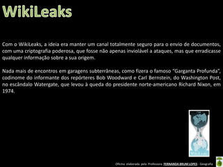 Com o WikiLeaks, a ideia era manter um canal totalmente seguro para o envio de documentos,
com uma criptografia poderosa, que fosse não apenas inviolável a ataques, mas que erradicasse
qualquer informação sobre a sua origem.
Nada mais de encontros em garagens subterrâneas, como fizera o famoso “Garganta Profunda”,
codinome do informante dos repórteres Bob Woodward e Carl Bernstein, do Washington Post,
no escândalo Watergate, que levou à queda do presidente norte-americano Richard Nixon, em
1974.

Oficina elaborada pela Professora FERNANDA BRUM LOPES - Geografia

 