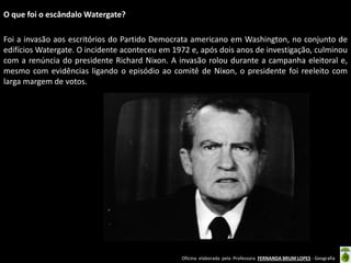 O que foi o escândalo Watergate?
Foi a invasão aos escritórios do Partido Democrata americano em Washington, no conjunto de
edifícios Watergate. O incidente aconteceu em 1972 e, após dois anos de investigação, culminou
com a renúncia do presidente Richard Nixon. A invasão rolou durante a campanha eleitoral e,
mesmo com evidências ligando o episódio ao comitê de Nixon, o presidente foi reeleito com
larga margem de votos.

Oficina elaborada pela Professora FERNANDA BRUM LOPES - Geografia

 