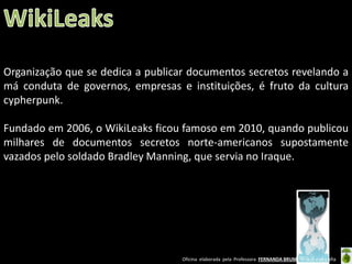 Organização que se dedica a publicar documentos secretos revelando a
má conduta de governos, empresas e instituições, é fruto da cultura
cypherpunk.

Fundado em 2006, o WikiLeaks ficou famoso em 2010, quando publicou
milhares de documentos secretos norte-americanos supostamente
vazados pelo soldado Bradley Manning, que servia no Iraque.

Oficina elaborada pela Professora FERNANDA BRUM LOPES - Geografia

 