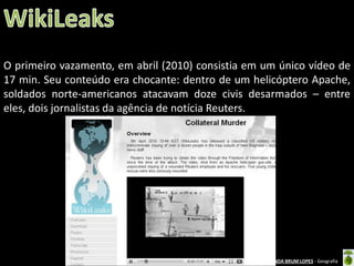 O primeiro vazamento, em abril (2010) consistia em um único vídeo de
17 min. Seu conteúdo era chocante: dentro de um helicóptero Apache,
soldados norte-americanos atacavam doze civis desarmados – entre
eles, dois jornalistas da agência de notícia Reuters.

Oficina elaborada pela Professora FERNANDA BRUM LOPES - Geografia

 