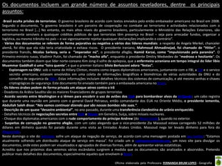 Os documentos incluem um grande número de assuntos reveladores, dentre os principais
assuntos:
-Brasil oculta prisões de terroristas: O governo brasileiro de acordo com textos enviados pelo então embaixador americano no Brasil em 2008.
Segundo o documento, “o governo brasileiro é um parceiro de cooperação no combate ao terrorismo e actividades relacionados com o
terrorismo no Brasil [...] No entanto, os mais altos níveis do governo brasileiro, particularmente o Ministério das Relações Exteriores, são
extremamente sensíveis a quaisquer créditos públicos de que terroristas têm presença no Brasil – seja para arrecadar fundos, organizar a
logística, ou mesmo trânsito no país – e vai vigorosamente rejeitar quaisquer declarações implicando o contrário”.
- Vários dos documentos se referem de forma pejorativa ou negativa a vários dos líderes mundiais: a respeito de Angela Merkel, chanceler
alemã, foi dito que ela não teria criatividade e evitava riscos. O presidente iraniano, Mahmoud Ahmadinejad, foi chamado de “Hitler”, o
presidente francês, Nicolas Sarkozy, seria o ”imperador nú”, o presidente afegão, Hamid Karzai, como “impulsionado pela paranóia”. O
Primeiro-ministro russo, Vladimir Putin, foi chamado de “macho alfa”, enquanto o presidente Dmitry Medvedev de “medroso e hesitante“. Os
documentos também dizem que líder norte-coreano Kim Jong-il sofre de epilepsia, que a enfermeira ucraniana em tempo integral do líder líbio
Muammar Gaddhafi é uma “loira quente“, e que o premier italiano Silvio Berlusconi adora “festas”.
Espionagem na ONU: sob o nome de Hillary Clinton, mostra como órgaos diplomáticos americanos, juntamente com o FBI, a CIA e o servico
secreto americano, estavam envolvidos em uma coleta de informações biográficas e biométricas de várias autoridades da ONU e do
conselho de seguranca da ONU. Estas informações incluíam detalhes técnicos dos sistemas de comunicação, e até mesmo senhas e chaves
criptográgicas de segurança. Este documento foi enviado também para a embaixada americana no Brasil.
- Os líderes árabes pedem de forma privada um ataque aéreo contra o Irã
- Doadores da Arábia Saudita são os maiores financiadores de grupos terroristas
- Acordo secreto entre Washington e o Iêmen para encobrir o uso de aviões dos EUA para bombardear alvos da Al-Qaeda: um cabo registra
que durante uma reunião em janeiro com o general David Petraeus, então comandante dos EUA no Oriente Médio, o presidente iemenita,
Abdullah Saleh disse: “Nós vamos continuar dizendo que são nossas bombas não suas.“.
- Descrição de um quase “desastre ambiental”, no ano passado, durante uma transferência clandestina de urânio enriquecido.
- Detalhes técnicos de negociações secretas entre EUA e Rússia em Genebra, Suíça, sobre mísseis nucleares.
- Choque dos diplomatas americanos com o rude comportamento do príncipe Andrew (do Reino Unido), quando no exterior.
- Suspeitas de corrupção no governo afegão, com um cabo alegando que o vice-presidente Zia Massoud estava carregando 52 milhões de
dólares em dinheiro quando foi parado durante uma visita ao Emirados Árabes Unidos. Massoud nega ter levado dinheiro para fora do
Afeganistão.
Neste domingo o site do wikileaks sofre um ataque de negação de serviço, de acordo com uma mensagem postada em seu twitter: “Estamos
atualmente sofrendo um distribuído ataque de serviço em massa”. Foi criado um o cablegate.wikileaks.org, um novo site para divulgar os
documentos, onde estes podem ser visualizados e agrupados de diversas formas, além de apresentar várias estatísticas.
Acredito que nos próximos dias veremos vários escândalos surgirem a medida que os documentos são analizados e absorvidos. Pretendo
publicar mais detalhes dos documentos, especialmente aqueles que envolvem o Brasil.
Oficina elaborada pela Professora FERNANDA BRUM LOPES - Geografia

 