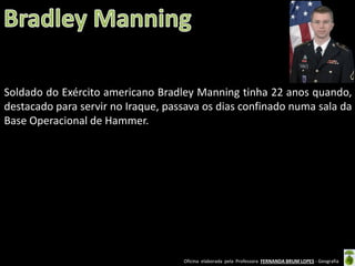 Soldado do Exército americano Bradley Manning tinha 22 anos quando,
destacado para servir no Iraque, passava os dias confinado numa sala da
Base Operacional de Hammer.

Oficina elaborada pela Professora FERNANDA BRUM LOPES - Geografia

 