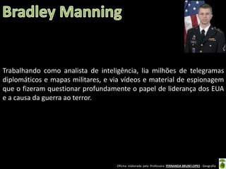Trabalhando como analista de inteligência, lia milhões de telegramas
diplomáticos e mapas militares, e via vídeos e material de espionagem
que o fizeram questionar profundamente o papel de liderança dos EUA
e a causa da guerra ao terror.

Oficina elaborada pela Professora FERNANDA BRUM LOPES - Geografia

 