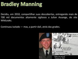 Decidiu, em 2010, compartilhar suas descobertas, entregando mais de
700 mil documentos altamente sigilosos a Julian Assange, do site
WikiLeaks.
Continuou isolado — mas, a partir dali, atrás das grades.

Oficina elaborada pela Professora FERNANDA BRUM LOPES - Geografia

 