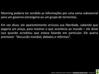 Manning poderia ter vendido as informações por uma soma substancial
para um governo estrangeiro ou um grupo de terroristas.
Em vez disso, ele aparentemente arriscou sua liberdade, sabendo que
pagaria um preço, para mostrar o que acontecia ao mundo – ele disse
isso quando acreditou que estava falando em particular. Ele queria
promover “discussão mundial, debates e reformas”.

Oficina elaborada pela Professora FERNANDA BRUM LOPES - Geografia

 