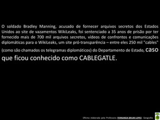 O soldado Bradley Manning, acusado de fornecer arquivos secretos dos Estados
Unidos ao site de vazamentos WikiLeaks, foi sentenciado a 35 anos de prisão por ter
fornecido mais de 700 mil arquivos secretos, vídeos de confrontos e comunicações
diplomáticas para o WikiLeaks, um site pró-transparência – entre eles 250 mil "cables"
(como são chamados os telegramas diplomáticos) do Departamento de Estado, caso

que ficou conhecido como CABLEGATLE.

Oficina elaborada pela Professora FERNANDA BRUM LOPES - Geografia

 