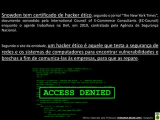 Snowden tem certificado de hacker ético, segundo o jornal "The New York Times",
documento concedido pela International Council of E-Commerce Consultants (EC-Council)
enquanto o agente trabalhava na Dell, em 2010, contratado pela Agência de Segurança
Nacional.

Segundo o site da entidade, um

hacker ético é aquele que testa a segurança de
redes e os sistemas de computadores para encontrar vulnerabilidades e
brechas a fim de comunica-las às empresas, para que as repare.

Oficina elaborada pela Professora FERNANDA BRUM LOPES - Geografia

 