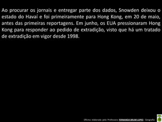 Ao procurar os jornais e entregar parte dos dados, Snowden deixou o
estado do Havaí e foi primeiramente para Hong Kong, em 20 de maio,
antes das primeiras reportagens. Em junho, os EUA pressionaram Hong
Kong para responder ao pedido de extradição, visto que há um tratado
de extradição em vigor desde 1998.

Oficina elaborada pela Professora FERNANDA BRUM LOPES - Geografia

 