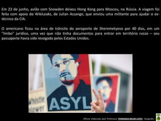 Em 23 de junho, avião com Snowden deixou Hong Kong para Moscou, na Rússia. A viagem foi
feita com apoio do WikiLeaks, de Julian Assange, que enviou uma militante para ajudar o extécnico da CIA.
O americano ficou na área de trânsito do aeroporto de Sheremetyevo por 40 dias, em um
"limbo" jurídico, uma vez que não tinha documentos para entrar em território russo – seu
passaporte havia sido revogado pelos Estados Unidos.

Oficina elaborada pela Professora FERNANDA BRUM LOPES - Geografia

 