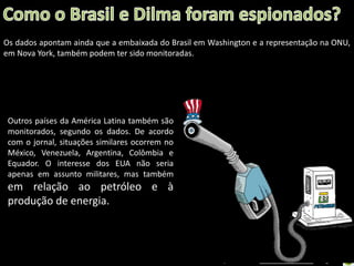 Os dados apontam ainda que a embaixada do Brasil em Washington e a representação na ONU,
em Nova York, também podem ter sido monitoradas.

Outros países da América Latina também são
monitorados, segundo os dados. De acordo
com o jornal, situações similares ocorrem no
México, Venezuela, Argentina, Colômbia e
Equador. O interesse dos EUA não seria
apenas em assunto militares, mas também

em relação ao petróleo e à
produção de energia.

Oficina elaborada pela Professora FERNANDA BRUM LOPES - Geografia

 