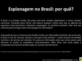 Espionagem no Brasil: por quê?
O Brasil e os Estados Unidos são países com boas relações diplomáticas e muitas relações
comerciais. Pensando dessa forma, não haveria qualquer motivo para que as agências de
segurança norte-americanas realizassem espionagem no território brasileiro. Mas será que
somente países inimigos fazem interceptação de informações?

Greenwald diz que os interesses dos Estados Unidos nas informações brasileiras são comerciais.
O Brasil é rico em recursos naturais e isso gera muito dinheiro — pelas reservas de petróleo
marinhas e do pré-sal, por exemplo. Ter acesso às informações antes que outros países pode
favorecer (e muito) os investidores norte-americanos. Além disso, com esses dados a
competição internacional também pode ser vencida mais facilmente

Leia mais em: http://www.tecmundo.com.br/politica/41800-espionagem-americana-no-brasil-o-que-e-preciso-saber-.htm#ixzz2ti28xBv2

Oficina elaborada pela Professora FERNANDA BRUM LOPES - Geografia

 