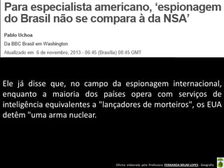 Ele já disse que, no campo da espionagem internacional,
enquanto a maioria dos países opera com serviços de
inteligência equivalentes a "lançadores de morteiros", os EUA
detêm "uma arma nuclear.

Oficina elaborada pela Professora FERNANDA BRUM LOPES - Geografia

 