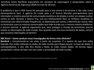 Jornalista James Bamford, especialista em assuntos de espionagem e pesquisador sobre a
Agência Nacional de Segurança (NSA) há mais de 30 anos
O problema é que a NSA nunca foi pensada para a luta contra o terrorismo e não sabe como
desempenhá-la bem. A agência foi criada após a 2ª Guerra Mundial principalmente para
interceptar o máximo possível de comunicação soviética e de aliados e evitar um ataque nuclear
contra os EUA. Durante a Guerra Fria, isso era relativamente fácil: os militares soviéticos se
comunicam por determinadas frequências, os diplomatas por outras, a Marinha por outras. Mas
os terroristas usam as mesmas comunicações que todo mundo usa, o mesmo sistema telefônico,
a mesma internet. A agência argumenta que, para proteger o mundo de terrorismo, precisa
coletar as informações de todo mundo. Ora, quando você cria essa montanha de dados, como é
que encontra informações ali dentro?
BBC Brasil – Como conduzir essas investigações de forma mais eficiente?
Bamford – Concentrando-se nos alvos a partir de suspeitas. É o oposto do que eles estão
fazendo. Eles estão colhendo os dados de todo mundo para depois buscar na base de dados. É
contraprodutivo. E eles não têm direito a botar as mãos nesses dados. Há formas legais,
apropriadas e éticas de fazer isso sem violar a privacidade de todo mundo.

http://www.bbc.co.uk/portuguese/noticias/2013/11/131105_entrevista_james_bamford_espionagem_mm_pu.shtml

Oficina elaborada pela Professora FERNANDA BRUM LOPES - Geografia

 