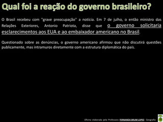 O Brasil recebeu com "grave preocupação" a notícia. Em 7 de julho, o então ministro das

o governo solicitaria
esclarecimentos aos EUA e ao embaixador americano no Brasil.
Relações

Exteriores,

Antonio

Patriota,

disse

que

Questionado sobre as denúncias, o governo americano afirmou que não discutirá questões
publicamente, mas intramuros diretamente com a estrutura diplomática do país.

Oficina elaborada pela Professora FERNANDA BRUM LOPES - Geografia

 