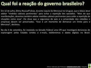 Em 12 de julho, Dilma Rousseff disse, durante cúpula do Mercosul no Uruguai, que o bloco deve
adotar "medidas cabíveis pertinentes" para evitar a repetição dos episódios. "Mais do que
manifestações, devemos também adotar medidas cabíveis pertinentes para coibir a repetição de
situações como essa". Ela disse que a segurança do país e a privacidade dos cidadãos e
empresas devem ser preservadas. "Esse é um momento de demarcar um limite para o
Mercosul", declarou.
No dia 3 de setembro, foi instalada no Senado Federal uma CPI que investigará denúncias de
espionagem pelos Estados Unidos a e-mails, telefonemas e dados digitais no Brasil.

Oficina elaborada pela Professora FERNANDA BRUM LOPES - Geografia

 