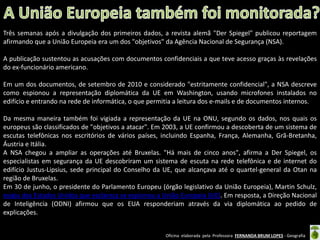 Três semanas após a divulgação dos primeiros dados, a revista alemã "Der Spiegel" publicou reportagem
afirmando que a União Europeia era um dos "objetivos" da Agência Nacional de Segurança (NSA).

A publicação sustentou as acusações com documentos confidenciais a que teve acesso graças às revelações
do ex-funcionário americano.
Em um dos documentos, de setembro de 2010 e considerado "estritamente confidencial", a NSA descreve
como espionou a representação diplomática da UE em Washington, usando microfones instalados no
edifício e entrando na rede de informática, o que permitia a leitura dos e-mails e de documentos internos.
Da mesma maneira também foi vigiada a representação da UE na ONU, segundo os dados, nos quais os
europeus são classificados de "objetivos a atacar". Em 2003, a UE confirmou a descoberta de um sistema de
escutas telefônicas nos escritórios de vários países, incluindo Espanha, França, Alemanha, Grã-Bretanha,
Áustria e Itália.
A NSA chegou a ampliar as operações até Bruxelas. "Há mais de cinco anos", afirma a Der Spiegel, os
especialistas em segurança da UE descobriram um sistema de escuta na rede telefônica e de internet do
edifício Justus-Lipsius, sede principal do Conselho da UE, que alcançava até o quartel-general da Otan na
região de Bruxelas.
Em 30 de junho, o presidente do Parlamento Europeu (órgão legislativo da União Europeia), Martin Schulz,
exigiu dos Estados Unidos que esclareça se espionou a União Europeia (UE). Em resposta, a Direção Nacional
de Inteligência (ODNI) afirmou que os EUA responderiam através da via diplomática ao pedido de
explicações.
Oficina elaborada pela Professora FERNANDA BRUM LOPES - Geografia

 