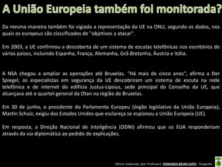 Da mesma maneira também foi vigiada a representação da UE na ONU, segundo os dados, nos
quais os europeus são classificados de "objetivos a atacar".
Em 2003, a UE confirmou a descoberta de um sistema de escutas telefônicas nos escritórios de
vários países, incluindo Espanha, França, Alemanha, Grã-Bretanha, Áustria e Itália.

A NSA chegou a ampliar as operações até Bruxelas. "Há mais de cinco anos", afirma a Der
Spiegel, os especialistas em segurança da UE descobriram um sistema de escuta na rede
telefônica e de internet do edifício Justus-Lipsius, sede principal do Conselho da UE, que
alcançava até o quartel-general da Otan na região de Bruxelas.
Em 30 de junho, o presidente do Parlamento Europeu (órgão legislativo da União Europeia),
Martin Schulz, exigiu dos Estados Unidos que esclareça se espionou a União Europeia (UE).

Em resposta, a Direção Nacional de Inteligência (ODNI) afirmou que os EUA responderiam
através da via diplomática ao pedido de explicações.

Oficina elaborada pela Professora FERNANDA BRUM LOPES - Geografia

 