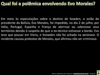 Em meio às especulações sobre o destino de Sowden, o avião do
presidente da Bolívia, Evo Morales, foi impedido, no dia 2 de julho, por
Itália, Portugal, Espanha e França de aterrisar ou sobrevoar seus
territórios devido à suspeita de que o ex-técnico estivesse a bordo. Evo
teve que pousar em Viena, e Snowden não foi achado na aeronave. O
incidente causou protestos de Morales, que afirmou não ser criminoso.

Oficina elaborada pela Professora FERNANDA BRUM LOPES - Geografia

 
