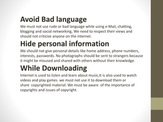 Avoid Bad language
We must not use rude or bad language while using e-Mail, chatting,
blogging and social networking, We need to respect their views and
should not criticize anyone on the internet.
Hide personal information
We should not give personal details like home address, phone numbers,
interests, passwords. No photographs should be sent to strangers because
it might be misused and shared with others without their knowledge.
While Downloading
Internet is used to listen and learn about music,It is also used to watch
videos and play games we must not use it to download them or
share copyrighted material. We must be aware of the importance of
copyrights and issues of copyright.
 