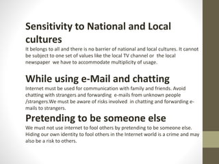 Sensitivity to National and Local
cultures
It belongs to all and there is no barrier of national and local cultures. It cannot
be subject to one set of values like the local TV channel or the local
newspaper we have to accommodate multiplicity of usage.
While using e-Mail and chatting
Internet must be used for communication with family and friends. Avoid
chatting with strangers and forwarding e-mails from unknown people
/strangers.We must be aware of risks involved in chatting and forwarding e-
mails to strangers.
Pretending to be someone else
We must not use internet to fool others by pretending to be someone else.
Hiding our own identity to fool others in the Internet world is a crime and may
also be a risk to others.
 