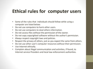 Ethical rules for computer users
• Some of the rules that individuals should follow while using a
computer are listed below:
• Do not use computers to harm other users.
• Do not use computers to steal others information.
• Do not access files without the permission of the owner.
• Do not copy copyrighted software without the author’s permission.
• Always respect copyright laws and policies.
• Respect the privacy of others, just as you expect the same from others.
• Do not use other user's computer resources without their permission.
• Use Internet ethically.
• Complain about illegal communication and activities, if found, to
Internet service Providers and local law enforcement authorities.
 