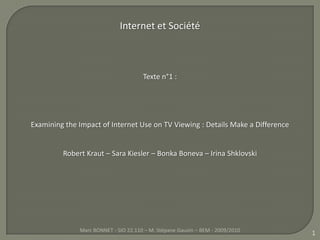 1 Internet et Société  Texte n°1 :  Examining the Impact of Internet Use on TV Viewing : DetailsMake a Difference Robert Kraut – Sara Kiesler – BonkaBoneva– Irina Shklovski Marc BONNET - SIO 22.110 – M. Stépane Gauvin – BEM - 2009/2010 