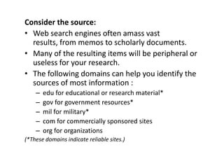 Consider the source:Web search engines often amass vast results, from memos to scholarly documents.Many of the resulting items will be peripheral or useless for your research.The following domains can help you identify the sources of most information :edu for educational or research material*gov for government resources*mil for military*com for commercially sponsored sitesorg for organizations(*These domains indicate reliable sites.)