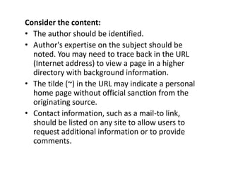 Consider the content:The author should be identified.Author's expertise on the subject should be noted. You may need to trace back in the URL (Internet address) to view a page in a higher directory with background information. The tilde (~) in the URL may indicate a personal home page without official sanction from the originating source.Contact information, such as a mail-to link, should be listed on any site to allow users to request additional information or to provide comments.
