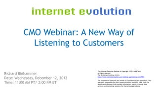 CMO Webinar: A New Way of
            Listening to Customers

                                     This Internet Evolution Webinar is Copyright © 2013 UBM Tech,
Richard Binhammer                    All rights reserved
                                     The On-demand webinar link is:

Date: Wednesday, December 12, 2012   http://www.internetevolution.com/webinar.asp?webinar_id=29951

                                     The presentation materials are owned or copyrighted by the individuals, who
Time: 11:00 AM PT/ 2:00 PM ET        are solely responsible for their content and their opinions. UBM Tech is a
                                     global media business that provides information, events, training, data
                                     services, and marketing solutions for the technology industry.
 