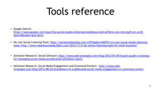 Tools reference
• Google Search:
  https://www.google.com/search?q=social+media+listening+tools&sourceid=ie7&rls=com.microsoft:en-us:IE-
  SearchBox&ie=&oe=&rlz=

• No cost Social Listening Tools: http://socialmediatoday.com/clifffigallo/640791/no-cost-social-media-listening-
  tools; http://www.rebarbusinessbuilders.com/2012/11/5-diy-online-listening-tools-for-small-business/


• Altimeter Research: Social Software: http://www.web-strategist.com/blog/2012/01/05/buyers-guide-a-strategy-
  for-managing-social-media-proliferation-altimeter-report

• Altimeter Research: Social Media Engagement and Command Centers: http://www.web-
  strategist.com/blog/2012/08/24/breakdown-of-a-dedicated-social-media-engagement-or-command-center/




                                                                                                                    21
 