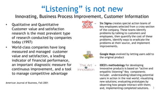 “Listening” is not new
        Innovating, Business Process Improvement, Customer Information
                                              –   Six Sigma creates special action teams of
•    Qualitative and Quantitative                 key employees selected from a cross-section
     Customer value and satisfaction              of the company. These teams identify
     research is the most prevalent type          problems by talking to customers and
                                                  employees, then quantify the cost of these
     of research conducted by companies           problems, identify ways to eradicate the
     today (1997)                                 problems at their source, and implement
                                                  improvements.
•    World-class companies have long
     measured and managed customer
                                              –   Google Maps evolved by letting users add to
     value and satisfaction, a leading            the original product
     indicator of financial performance,
     an important diagnostic measure for      –   IDEO's methodology for developing
     continuous improvement, and a tool           innovative products is based on “active and
                                                  empathic listening” Key components
     to manage competitive advantage              include: understanding/observing potential
                                                  users in action in the real world; visualizing
American Journal of Business, Fall 2001           new solutions; evaluating prototypes by
                                                  observing how people interact with them;
                                                  and, implementing completed solutions. 3
 