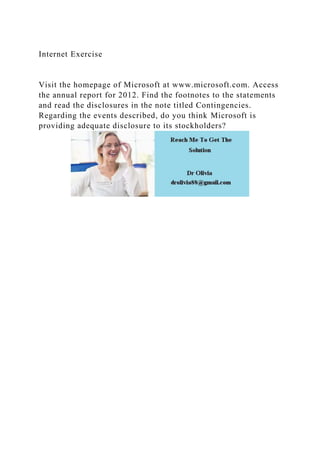 Internet Exercise
Visit the homepage of Microsoft at www.microsoft.com. Access
the annual report for 2012. Find the footnotes to the statements
and read the disclosures in the note titled Contingencies.
Regarding the events described, do you think Microsoft is
providing adequate disclosure to its stockholders?
 